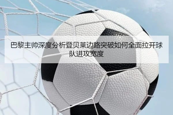 巴黎主帅深度分析登贝莱边路突破如何全面拉开球队进攻宽度
