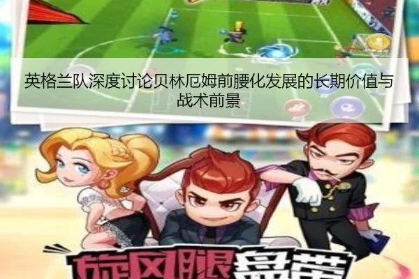 英格兰队深度讨论贝林厄姆前腰化发展的长期价值与战术前景