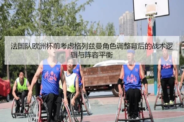 法国队欧洲杯前考虑格列兹曼角色调整背后的战术逻辑与阵容平衡