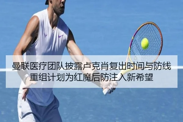 曼联医疗团队披露卢克肖复出时间与防线重组计划为红魔后防注入新希望