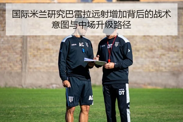 国际米兰研究巴雷拉远射增加背后的战术意图与中场升级路径