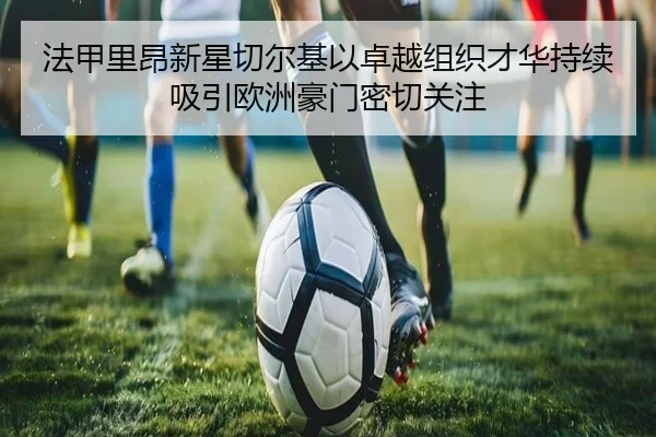 法甲里昂新星切尔基以卓越组织才华持续吸引欧洲豪门密切关注