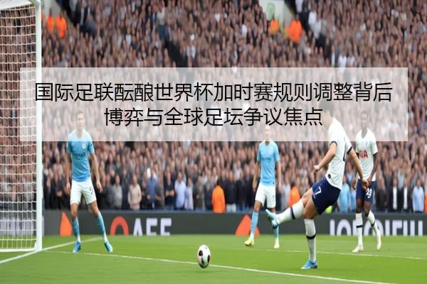 国际足联酝酿世界杯加时赛规则调整背后博弈与全球足坛争议焦点